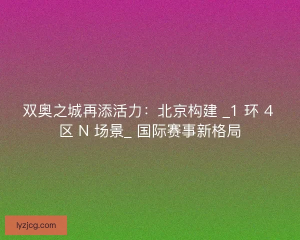 双奥之城再添活力：北京构建 _1 环 4 区 N 场景_ 国际赛事新格局