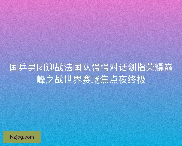 国乒男团迎战法国队强强对话剑指荣耀巅峰之战世界赛场焦点夜终极