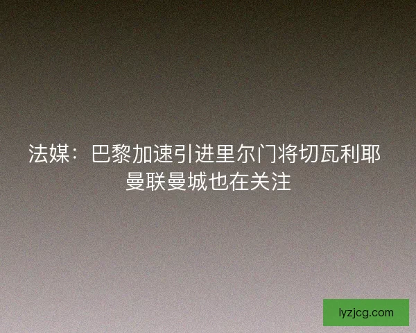 法媒：巴黎加速引进里尔门将切瓦利耶 曼联曼城也在关注
