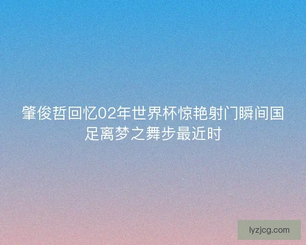 肇俊哲回忆02年世界杯惊艳射门瞬间国足离梦之舞步最近时