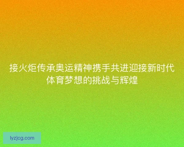 接火炬传承奥运精神携手共进迎接新时代体育梦想的挑战与辉煌