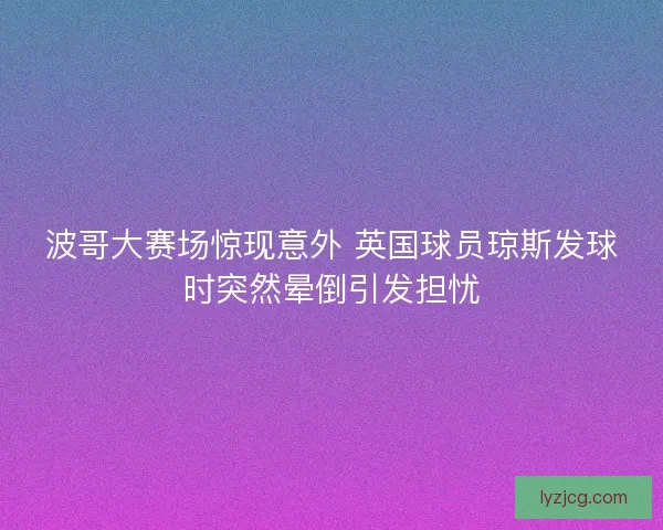 波哥大赛场惊现意外 英国球员琼斯发球时突然晕倒引发担忧