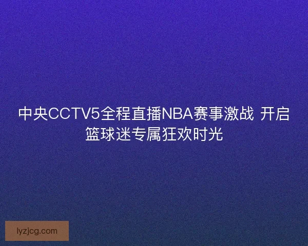 中央CCTV5全程直播NBA赛事激战 开启篮球迷专属狂欢时光