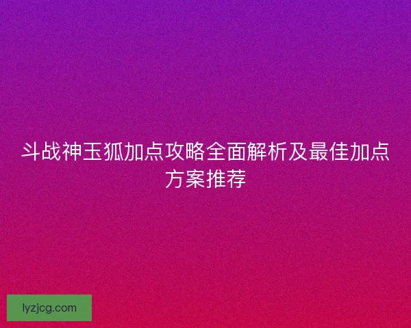 斗战神玉狐加点攻略全面解析及最佳加点方案推荐