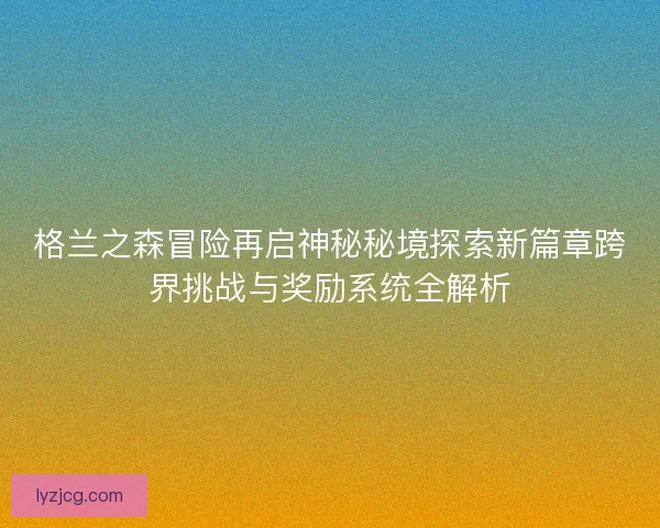 格兰之森冒险再启神秘秘境探索新篇章跨界挑战与奖励系统全解析