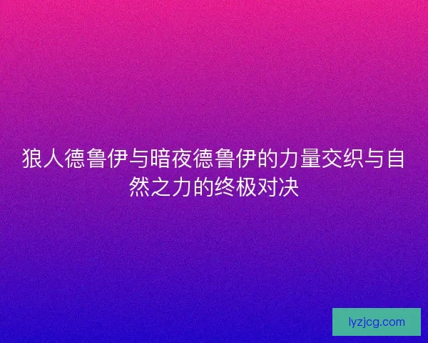 狼人德鲁伊与暗夜德鲁伊的力量交织与自然之力的终极对决