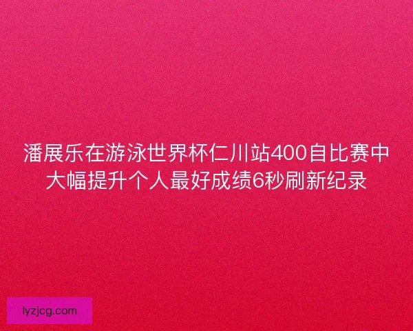 潘展乐在游泳世界杯仁川站400自比赛中大幅提升个人最好成绩6秒刷新纪录