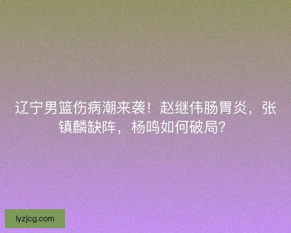 辽宁男篮伤病潮来袭！赵继伟肠胃炎，张镇麟缺阵，杨鸣如何破局？