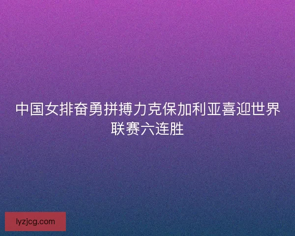 中国女排奋勇拼搏力克保加利亚喜迎世界联赛六连胜