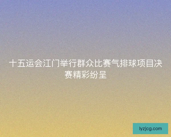 十五运会江门举行群众比赛气排球项目决赛精彩纷呈