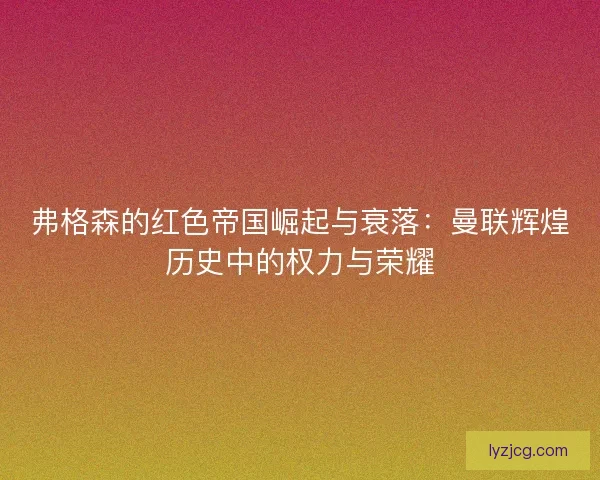 弗格森的红色帝国崛起与衰落:曼联辉煌历史中的权力与荣耀 弗格森的红色帝国崛起与衰落:曼联辉煌历史中的权力与荣耀