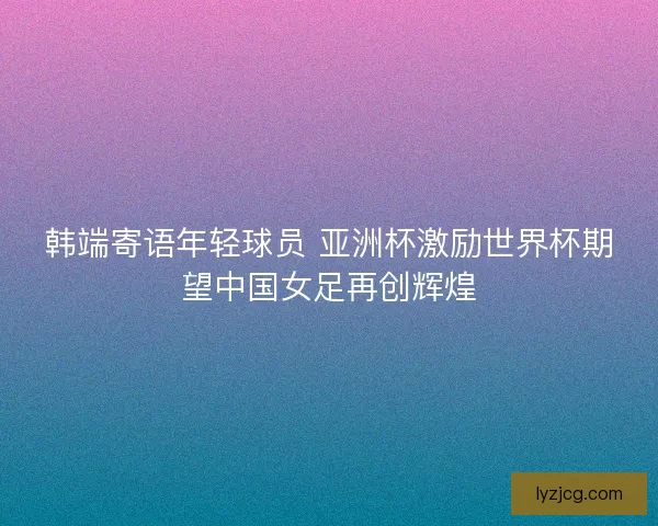 韩端寄语年轻球员 亚洲杯激励世界杯期望中国女足再创辉煌