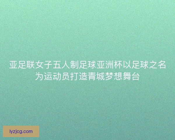 亚足联女子五人制足球亚洲杯以足球之名为运动员打造青城梦想舞台