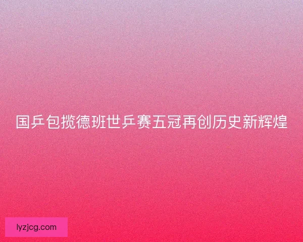 国乒包揽德班世乒赛五冠再创历史新辉煌