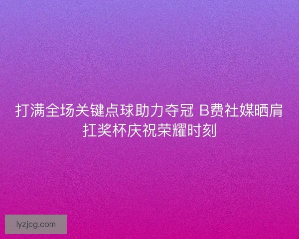 打满全场关键点球助力夺冠 B费社媒晒肩扛奖杯庆祝荣耀时刻
