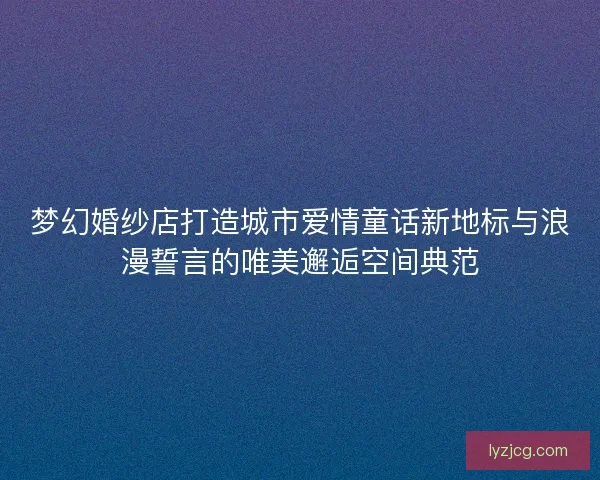 梦幻婚纱店打造城市爱情童话新地标与浪漫誓言的唯美邂逅空间典范