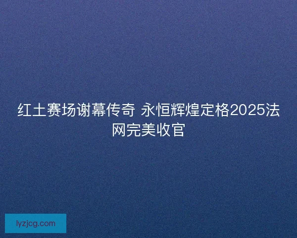 红土赛场谢幕传奇 永恒辉煌定格2025法网完美收官