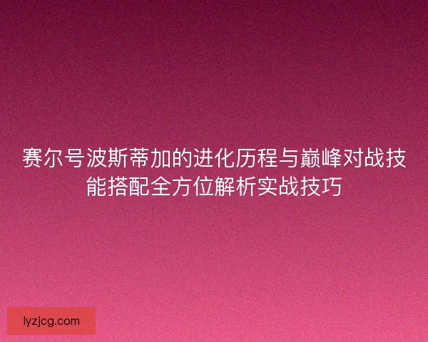 赛尔号波斯蒂加的进化历程与巅峰对战技能搭配全方位解析实战技巧 赛尔号波斯蒂加的进化历程与巅峰对战技能搭配全方位解析实战技巧