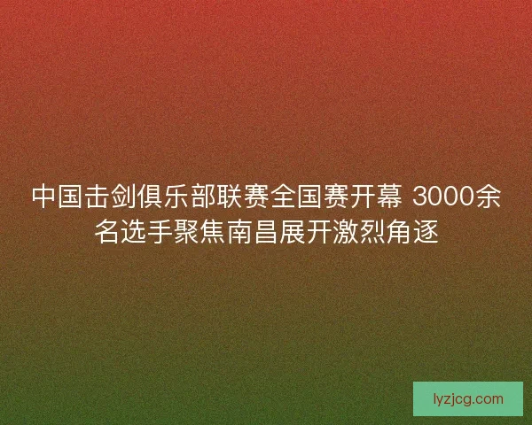 中国击剑俱乐部联赛全国赛开幕 3000余名选手聚焦南昌展开激烈角逐