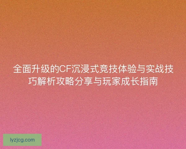 全面升级的CF沉浸式竞技体验与实战技巧解析攻略分享与玩家成长指南