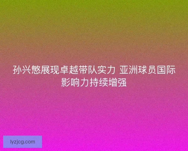 孙兴慜展现卓越带队实力 亚洲球员国际影响力持续增强