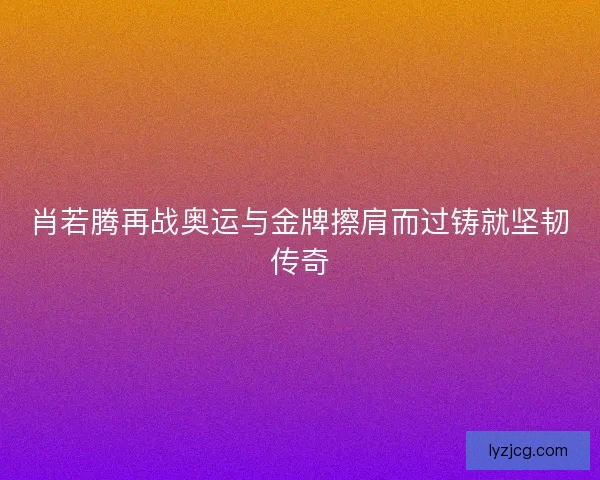 肖若腾再战奥运与金牌擦肩而过铸就坚韧传奇 肖若腾再战奥运与金牌擦肩而过铸就坚韧传奇