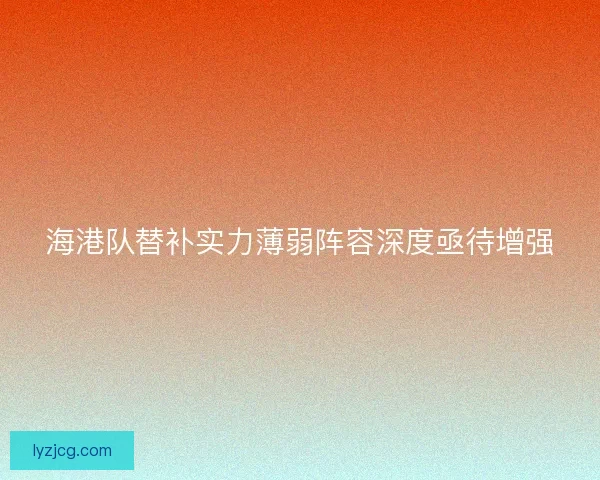 海港队替补实力薄弱阵容深度亟待增强 海港队替补实力薄弱阵容深度亟待增强