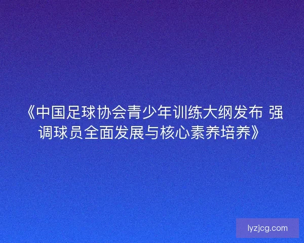 《中国足球协会青少年训练大纲发布 强调球员全面发展与核心素养培养》