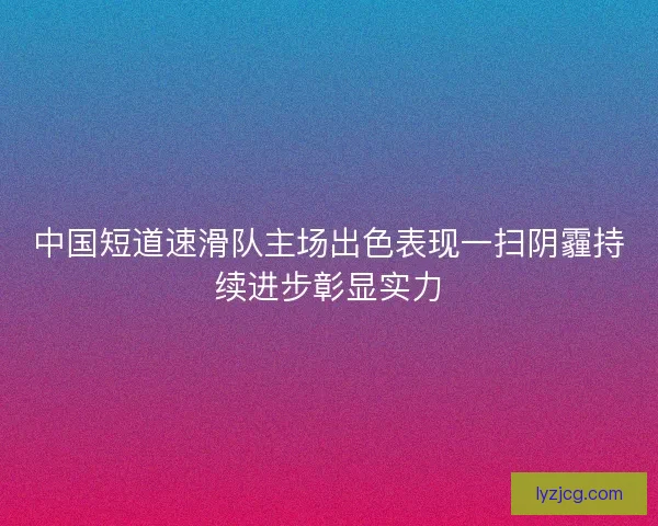 中国短道速滑队主场出色表现一扫阴霾持续进步彰显实力