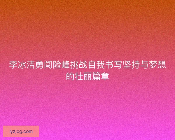 李冰洁勇闯险峰挑战自我书写坚持与梦想的壮丽篇章 李冰洁勇闯险峰挑战自我书写坚持与梦想的壮丽篇章