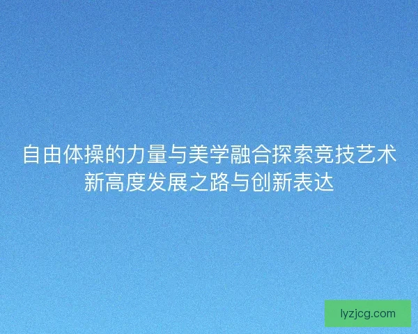 自由体操的力量与美学融合探索竞技艺术新高度发展之路与创新表达 自由体操的力量与美学融合探索竞技艺术新高度发展之路与创新表达
