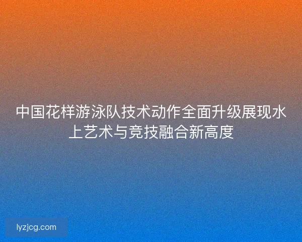 中国花样游泳队技术动作全面升级展现水上艺术与竞技融合新高度 中国花样游泳队技术动作全面升级展现水上艺术与竞技融合新高度