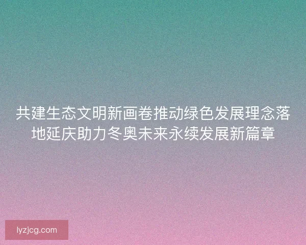 共建生态文明新画卷推动绿色发展理念落地延庆助力冬奥未来永续发展新篇章 共建生态文明新画卷推动绿色发展理念落地延庆助力冬奥未来永续发展新篇章