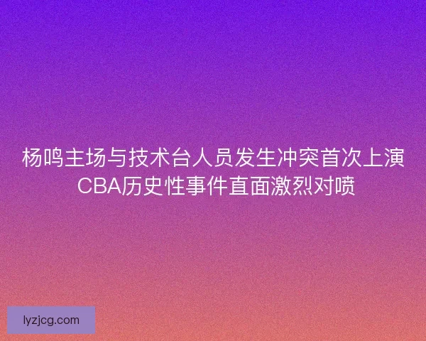 杨鸣主场与技术台人员发生冲突首次上演 CBA历史性事件直面激烈对喷