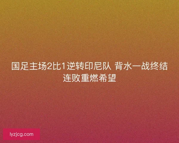 国足主场2比1逆转印尼队 背水一战终结连败重燃希望
