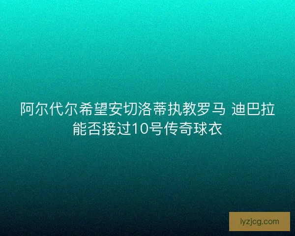 阿尔代尔希望安切洛蒂执教罗马 迪巴拉能否接过10号传奇球衣