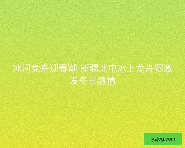 冰河竞舟迎春潮 新疆北屯冰上龙舟赛激发冬日激情