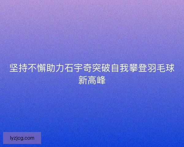 坚持不懈助力石宇奇突破自我攀登羽毛球新高峰